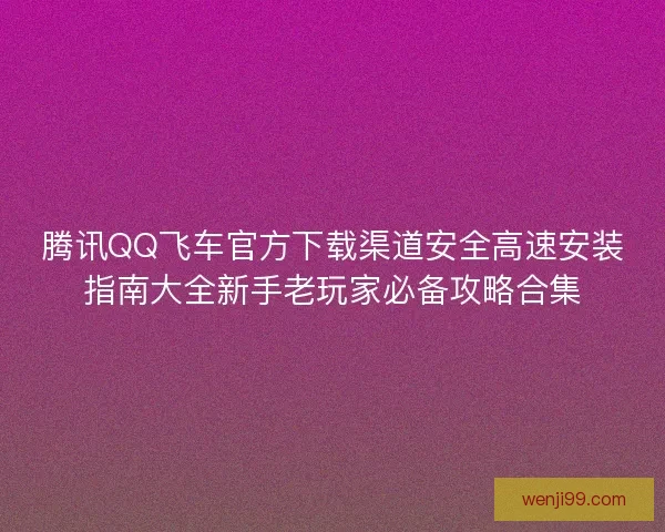 腾讯QQ飞车官方下载渠道安全高速安装指南大全新手老玩家必备攻略合集