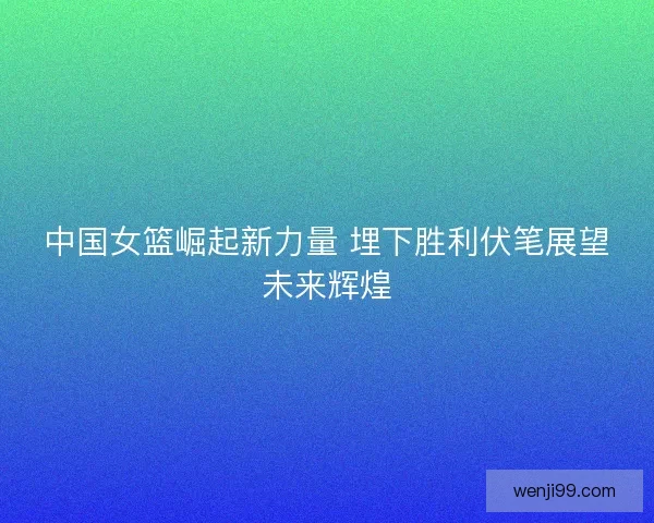 中国女篮崛起新力量 埋下胜利伏笔展望未来辉煌