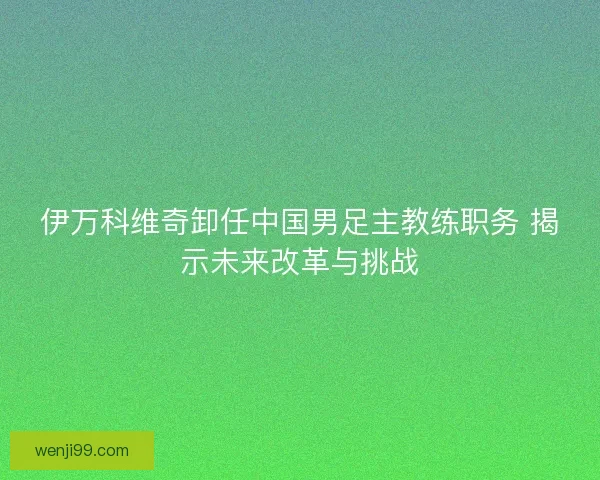 伊万科维奇卸任中国男足主教练职务 揭示未来改革与挑战