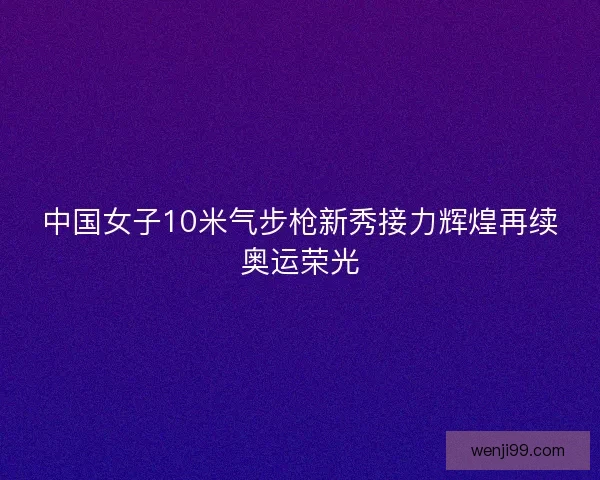 中国女子10米气步枪新秀接力辉煌再续奥运荣光