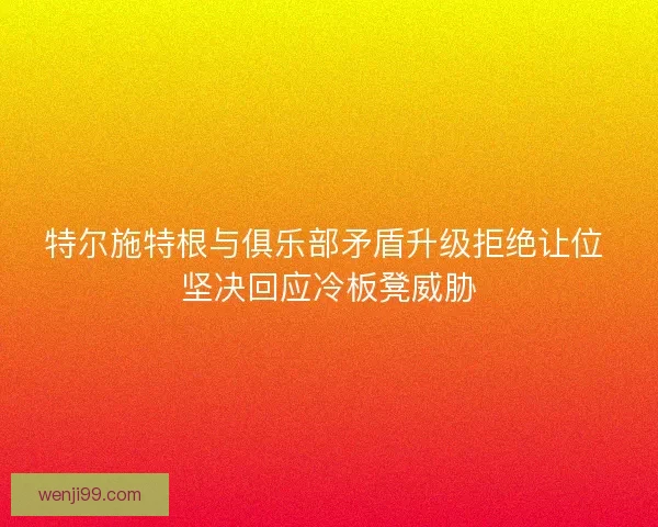 特尔施特根与俱乐部矛盾升级拒绝让位 坚决回应冷板凳威胁 特尔施特根与俱乐部矛盾升级拒绝让位 坚决回应冷板凳威胁